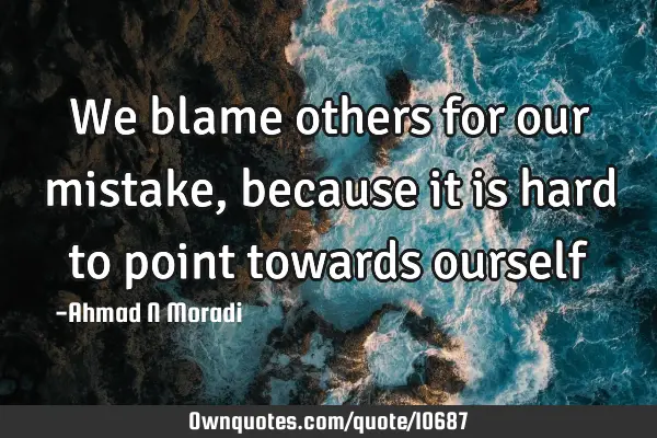 We blame others for our mistake, because it is hard to point towards