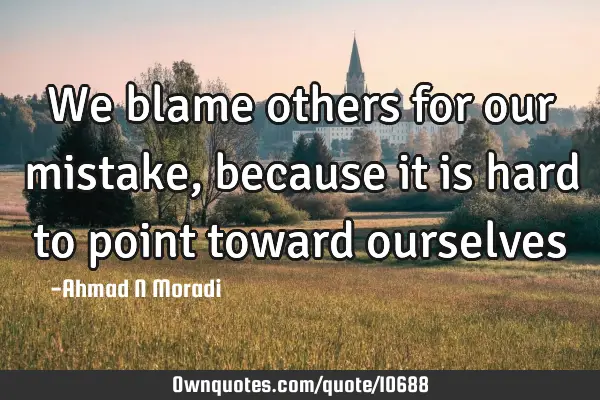 We blame others for our mistake, because it is hard to point toward