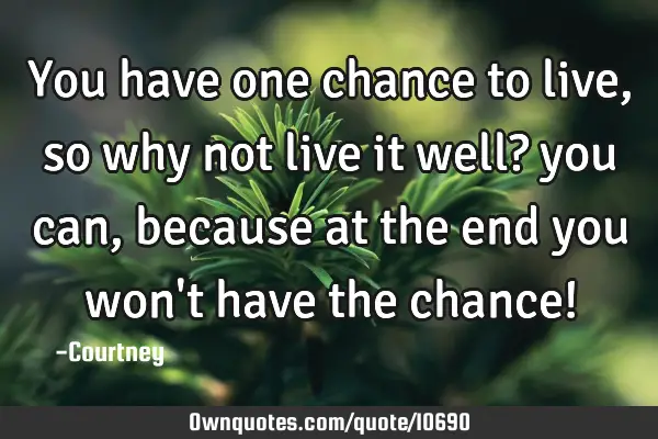 You have one chance to live, so why not live it well? you can, because at the end you won