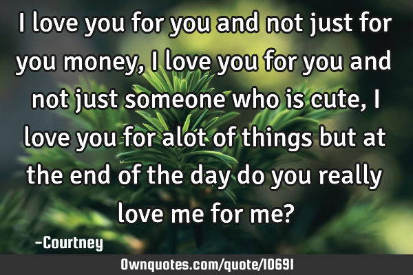 I love you for you and not just for you money, i love you for you and not just someone who is cute,
