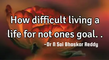 How difficult living a life for not ones goal..