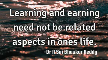 Learning and earning need not be related aspects in ones life.