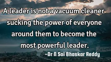 A leader is not a vacuum cleaner sucking the power of everyone around them to become the most