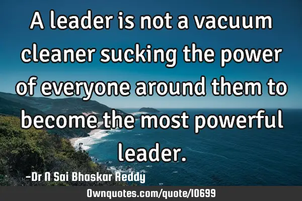 A leader is not a vacuum cleaner sucking the power of everyone around them to become the most