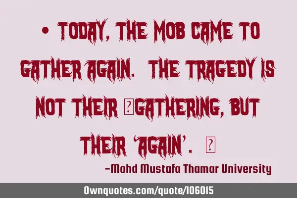 • Today , the mob came to gather again. The tragedy is not their ‎gathering , but their ‘