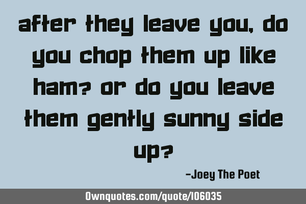 After They Leave You, Do You Chop Them Up Like Ham? Or Do You Leave Them Gently Sunny Side Up?