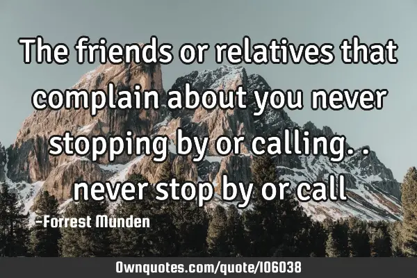 The friends or relatives that complain about you never stopping by or calling.. never stop by or