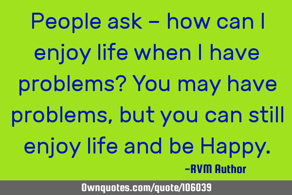 People ask – how can I enjoy life when I have problems? You may have problems, but you can still