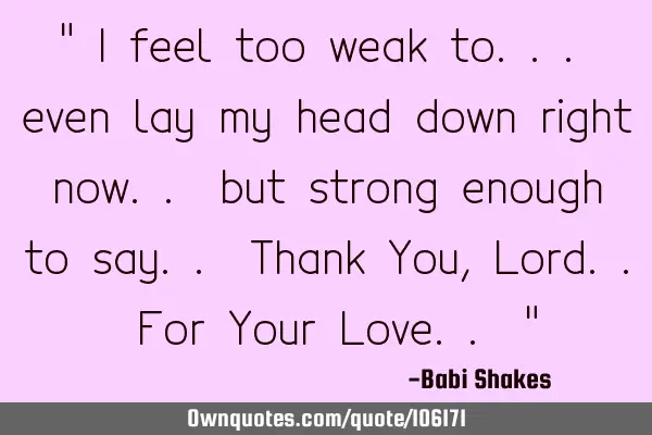 " I feel too weak to... even lay my head down right now.. but strong enough to say.. Thank You, L