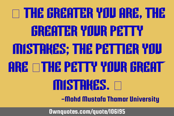 • The greater you are, the greater your petty mistakes; the pettier you are ‎the petty your