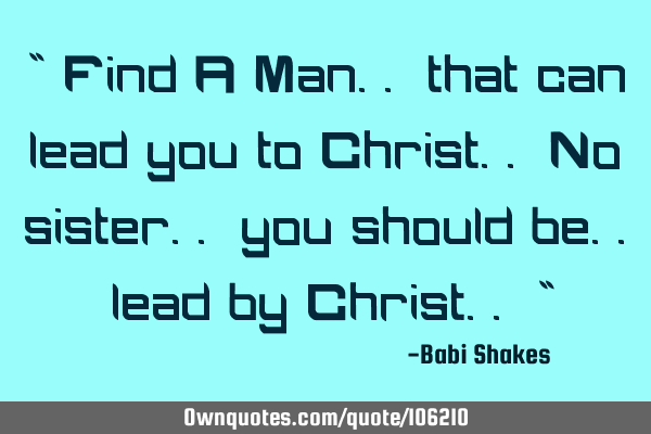 " Find A Man.. that can lead you to Christ.. No sister.. you should be.. lead by Christ.. "