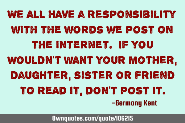 We all have a responsibility with the words we post on the internet. If you wouldn