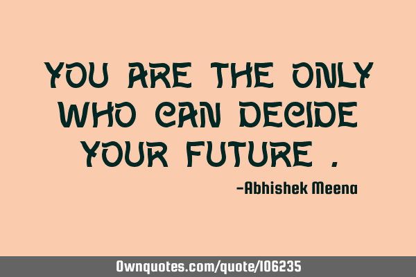 You are the only who can decide your future
