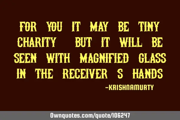 FOR YOU IT MAY BE TINY CHARITY, BUT IT WILL BE SEEN WITH MAGNIFIED GLASS IN THE RECEIVER’S HANDS