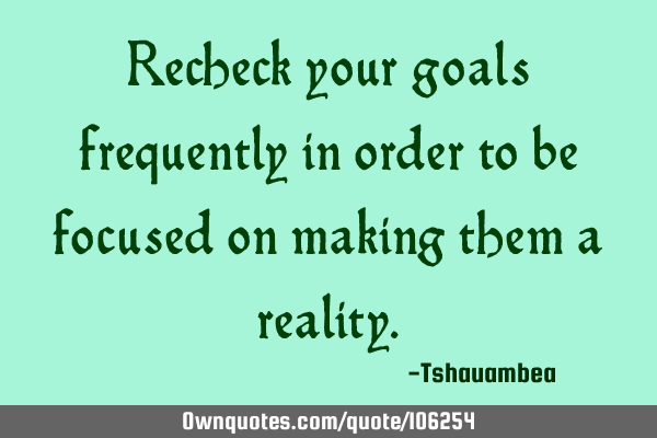 Recheck your goals frequently in order to be focused on making them a