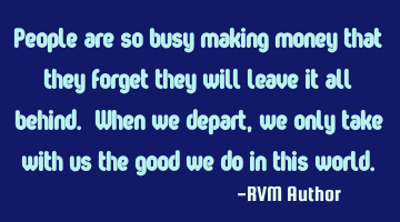 People are so busy making money that they forget they will leave it all behind. When we depart, we