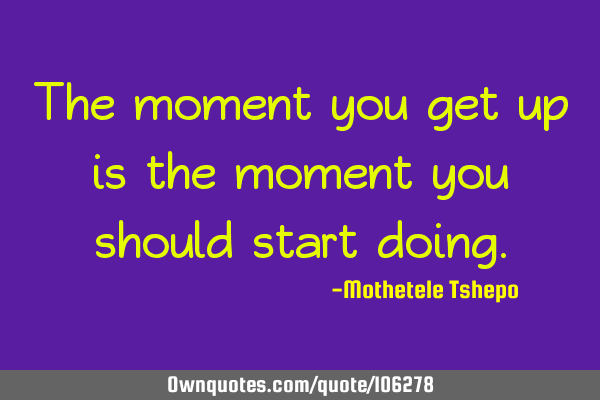 The moment you get up is the moment you should start