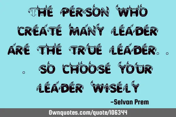 The person who create many leader are the true leader... so choose your leader