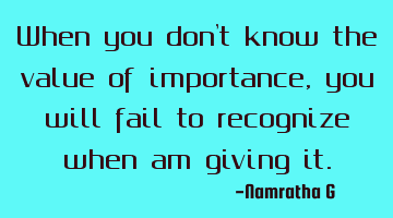 When you don't know the value of importance, you will fail to recognize when am giving it.