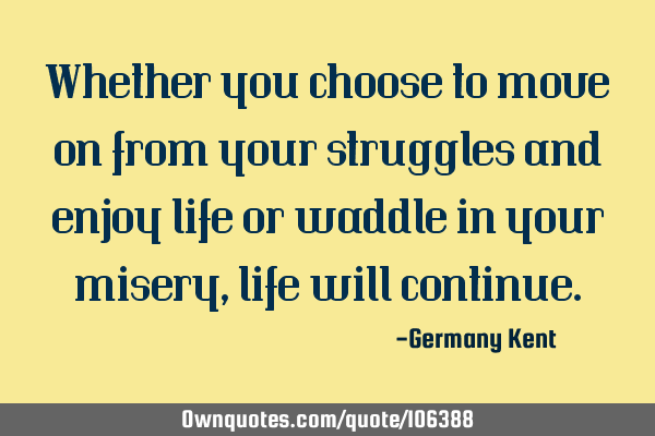 Whether you choose to move on from your struggles and enjoy life or waddle in your misery, life