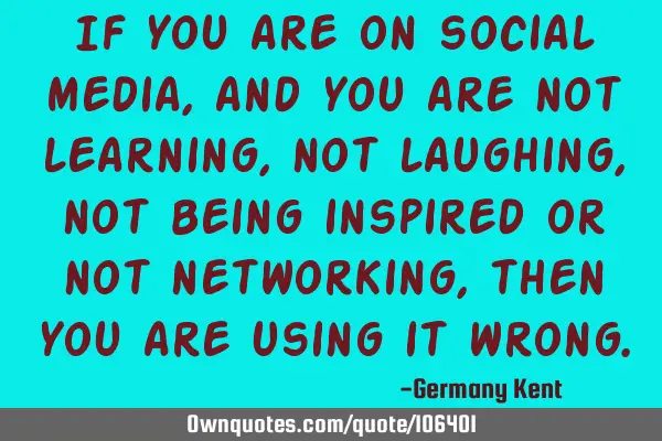 If you are on social media, and you are not learning, not laughing, not being inspired or not