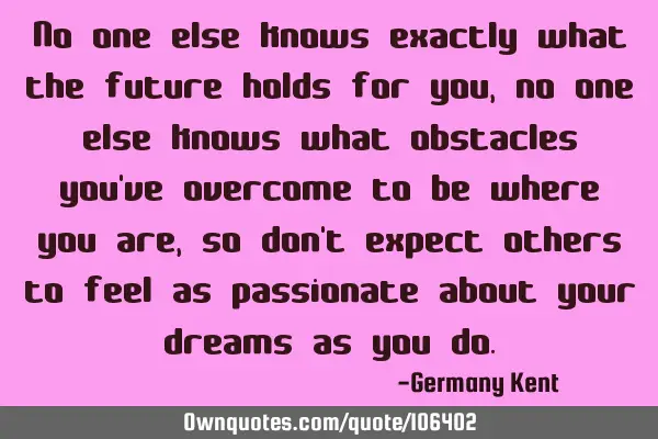 No one else knows exactly what the future holds for you, no one else knows what obstacles you