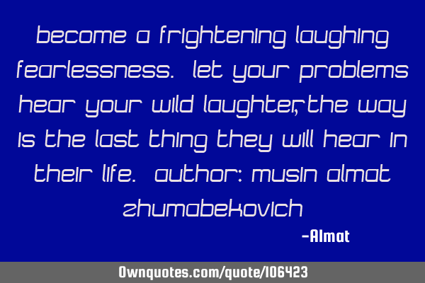 Become a frightening laughing fearlessness. Let your problems hear your wild laughter, the way is