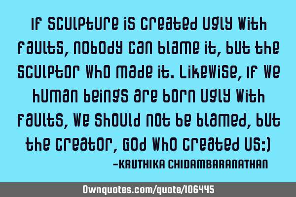 If sculpture is created ugly with faults,nobody can blame it,but the sculptor who made it.Likewise,I