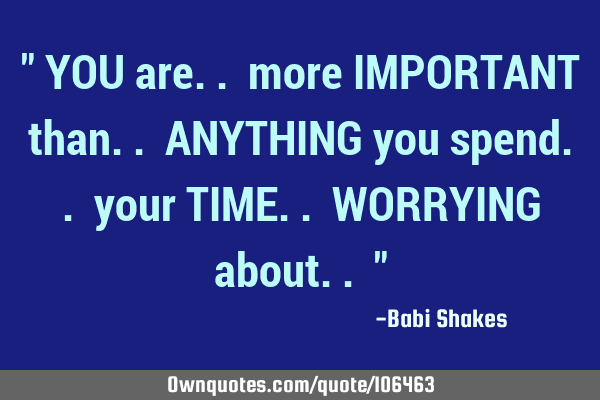 " YOU are.. more IMPORTANT than.. ANYTHING you spend.. your TIME.. WORRYING about.. "