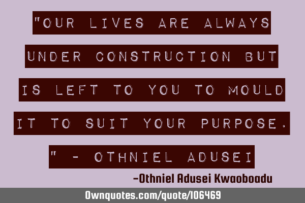 "Our lives are always under construction but is left to you to mould it to suit your purpose." - O