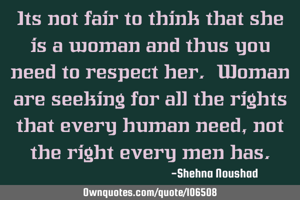 Its not fair to think that she is a woman and thus you need to respect her. Woman are seeking for