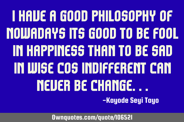 I have a good philosophy of nowadays its good to be fool in happiness than to be sad in wise cos