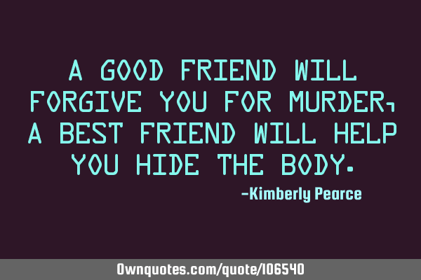 A good friend will forgive you for murder, a best friend will help you hide the