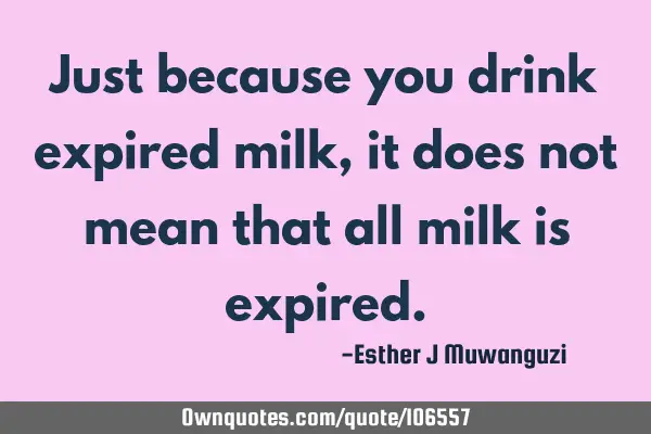 Just because you drink expired milk,it does not mean that all milk is