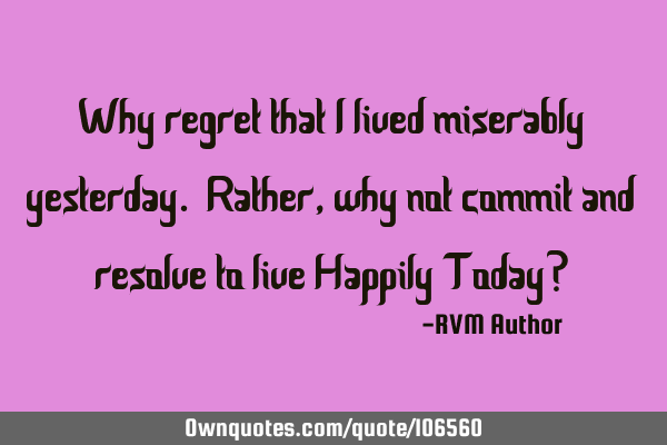 Why regret that I lived miserably yesterday. Rather, why not commit and resolve to live Happily T