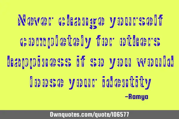 Never change yourself completely for others happiness if so you would loose your