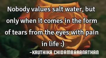 Nobody values salt water,but only when it comes in the form of tears from the eyes with pain in