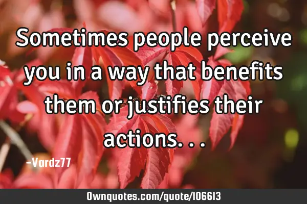 Sometimes people perceive you in a way that benefits them or justifies their