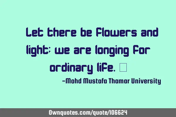 • Let there be flowers and light; we are longing for ordinary life.‎