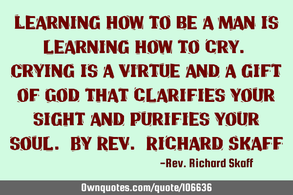 Learning how to be a man is learning how to cry. Crying is a virtue and a gift of God that