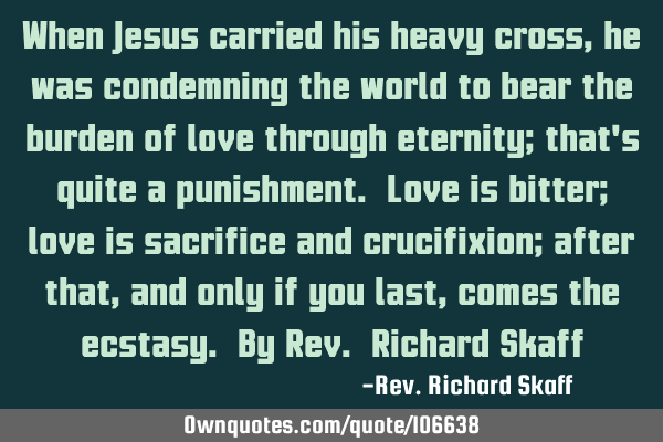 When Jesus carried his heavy cross, he was condemning the world to bear the burden of love through