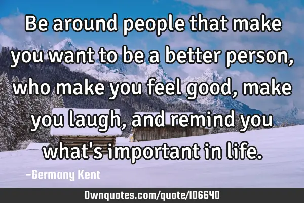 Be around people that make you want to be a better person, who make you feel good, make you laugh,