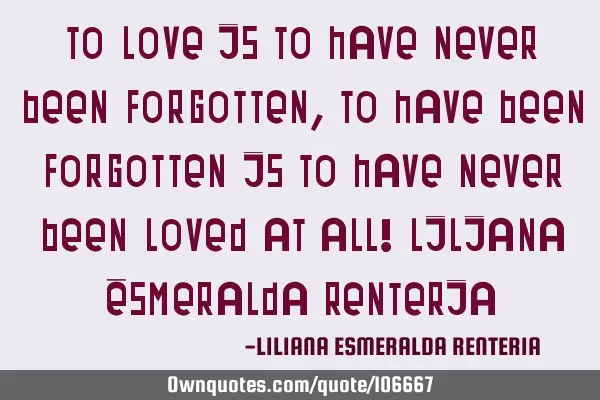 To love is to have never been forgotten, To have been forgotten is to have never been loved at all!