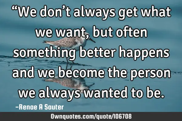 “We don’t always get what we want, but often something better happens and we become the person
