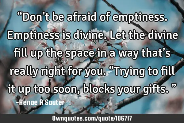“Don’t be afraid of emptiness. Emptiness is divine. Let the divine fill up the space in a way