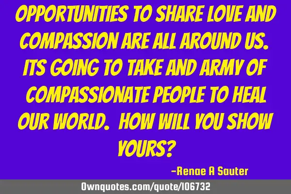 Opportunities to share love and compassion are all around us. Its going to take and army of