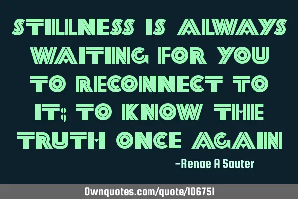 Stillness is always waiting for you to reconnect to it; to know the truth once