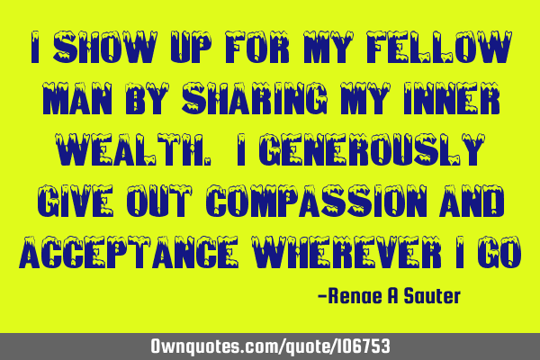 I show up for my fellow man by sharing my inner wealth. I generously give out compassion and