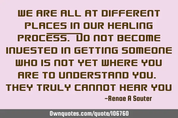 We are all at different places in our healing process. Do not become invested in getting someone