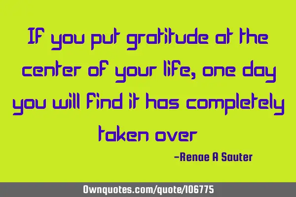 If you put gratitude at the center of your life, one day you will find it has completely taken